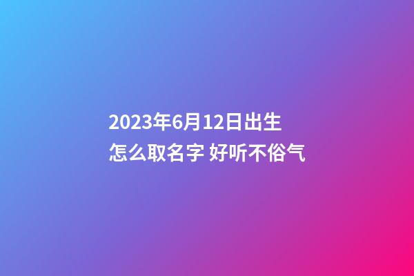 2023年6月12日出生怎么取名字 好听不俗气